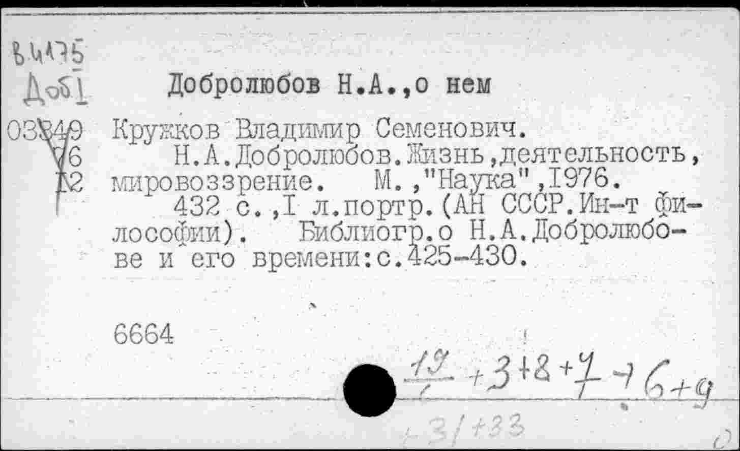 ﻿Добролюбов Н.А.,0 нем
03^49 Кружков Владимир Семенович.
цб " Н.А.Добролюбов.Жизнь»деятельность, А2 мировоззрение. М./’Наука",1976.
432 с.,1 л.портр.(АН СССР.Ин-т философии). Библиогр.о Н.А.Добролюбове и его времени:с.425-430.
6664 ________